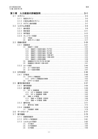 231-ND2824-000                                                                                        目次
1.0 版 2009 年 8 月


 第3章        入力画面の詳細説明 ..................................... 3-1
    3.1   ログイン ................................................................. 3-5
          3.1.1     初回ログイン ............................................................. 3-5
          3.1.2     2 回目以降のログイン ...................................................... 3-6
          3.1.3     ログイン後の画面 ......................................................... 3-7
    3.2   システムの設定 ........................................................... 3-8
          3.2.1     基本設定 ................................................................. 3-9
          3.2.2     時計設定 ................................................................ 3-11
          3.2.3     SNTP設定 ................................................................ 3-12
          3.2.4     ネットワーク設定 ........................................................ 3-13
                   ［1］   IP設定 ...................................................................... 3-14
                   ［2］   音声パケット設定 ............................................................ 3-17
    3.3   回線の設定 .............................................................. 3-20
          3.3.1     回線設定 ................................................................ 3-21
                   ［1］ 回線ポート設定 .............................................................. 3-22
                     ＜1＞ 回線ポート設定の追加（FS/FXS） .......................................... 3-23
                     ＜2＞ 回線ポート設定の追加（FO/FXO） .......................................... 3-26
                     ＜3＞ 回線ポート設定の追加（OD/E&M） .......................................... 3-29
                     ＜4＞ 回線ポート設定の追加（ISDN-NET） ........................................ 3-32
                     ＜5＞ 回線ポート設定の追加（ISDN-USER） ....................................... 3-35
                     ＜6＞ 回線ポート設定の削除 .................................................... 3-38
                   ［2］ 詳細設定(FS/FXS･FO/FXO･OD/E&M) .............................................. 3-39
                   ［3］ 詳細設定(ISDN-NET･ISDN-USER) ................................................ 3-41
          3.3.2     ルート設定 .............................................................. 3-44
                   ［1］   ルート設定の追加 ............................................................ 3-45
                   ［2］   ルート設定の削除 ............................................................ 3-47
    3.4   SIPの設定 ............................................................... 3-48
          3.4.1     SIP設定 ................................................................. 3-49
                   ［1］ SIPサーバ情報設定 ........................................................... 3-50
                     ＜1＞ SIPサーバ情報設定の削除 ................................................. 3-52
                   ［2］ SIPサービス設定 ............................................................. 3-53
    3.5   番号計画の設定 .......................................................... 3-57
          3.5.1     番号前翻訳 .............................................................. 3-58
          3.5.2     番号展開 ................................................................ 3-59
                   ［1］ SIP ⇒ 回線発信 ............................................................. 3-60
                     ＜1＞ SIP ⇒ 回線発信（迂回有） ............................................... 3-62
                     ＜2＞ SIP ⇒ 回線発信（削除） ................................................. 3-63
                   ［2］ 回線 ⇒ SIP着信 ............................................................. 3-64
                     ＜1＞ 回線 ⇒ SIP着信（迂回有） ............................................... 3-68
                     ＜2＞ 回線 ⇒ SIP着信（削除） ................................................. 3-70
          3.5.3     番号付加 ................................................................ 3-71
                   ［1］   番号付加（削除） ............................................................ 3-73
          3.5.4     代表選択 ................................................................ 3-74
                   ［1］   代表選択（削除） ............................................................ 3-76
    3.6   データセーブ ............................................................ 3-77
    3.7   保守機能 ................................................................ 3-78
          3.7.1     回線状態表示 ............................................................ 3-79
          3.7.2     SIPサーバ状態表示 ....................................................... 3-81
          3.7.3     システムログ表示 ........................................................ 3-82
                   ［1］   ログ表示 .................................................................... 3-83
                   ［2］   ログ収集設定 ................................................................ 3-86
                   ［3］   ログ削除 .................................................................... 3-88

                                                   iii
 