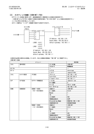 231-ND2824-000                                                        第2章    こんなサービスを行いたい
1.0 版 2009 年 8 月                                                                    2.2 設定例



［3］ スタティック接続（ISDN-NET－FXO）
   SIP サーバーを経由(使用)せず、直接接続相手に発着信させる場合の設定例です。
   （ISDN-NET から FO/FXO へ発信する場合の番号計画を“03-1234-XXXX”とした場合の設定例です。）
   ここでは PBX を 900 局としています。
   ※サーバ番号は“1～127”の範囲で設定する事ができます。

                   ９００局                               ＦＯ／ＦＸＯ-③
                    ＰＢＸ                                   0
                          ＩＳＤＮ－ＮＥＴ-⑤                      1                       ＰＳＴＮ網
                              0                           2
       ３００番                   1                           3
                              2
                              3                    IP Address：192.168.1.141
                                                   Subnet Mask：255.255.255.0
                            LINE0：ﾄﾗﾝｸ 1           default-gateway：192.168.1.1
                                 ：ﾄﾗﾝｸ 2
                            LINE1：ﾄﾗﾝｸ 3
                                 ：ﾄﾗﾝｸ 4
                            IP Address：192.168.1.143
                            Subnet Mask：255.255.255.0
                            default-gateway：192.168.1.1

 ※設定の必要な項目のみ記載しています。各入力画面の詳細は“第 3 章”をご確認下さい。
 ISDN-NET-⑤側
                   メニュー                                                              設定値
 ｼｽﾃﾑ         基本設定                                 ﾓﾃﾞﾙ定義                   ISDN-NET
                                                   ﾄﾗﾝｽﾚｰﾀ                  発着統合
 ﾛｸﾞｱｳﾄ                                            －                        －
 ﾛｸﾞｲﾝ                                             ﾕｰｻﾞ名                    necvoipgw
                                                   ﾊﾟｽﾜｰﾄﾞ                  ipmaster104x
 ｼｽﾃﾑ         ﾈｯﾄﾜｰｸ設定     IP 設定                   IP ｱﾄﾞﾚｽ                 192.168.1.143
                                                   ﾈｯﾄﾜｰｸﾏｽｸ                255.255.255.0
                                                   ﾃﾞﾌｫﾙﾄｹﾞｰﾄｳｪｲ            192.168.1.1
 SIP          SIP 設定       SIP ｻｰﾊﾞ情報設定            ﾄﾞﾒｲﾝ名                   ipmaster.com
                                                   ｻｰﾊﾞ番号                   3
                                                   ｻｰﾊﾞ名                    FXO-3（任意）
                                                   ｻｰﾊﾞ IP ｱﾄﾞﾚｽ            192.168.1.141
 回線           回線設定         回線ﾎﾟｰﾄ設定                回線ﾀｲﾌﾟ                   ISDN-NET
                           （0 ﾎﾟｰﾄ目の設定）            ﾎﾟｰﾄ番号                   0/0/0
                                                   Route                    1
                                                   TN                       1
                                                   ﾄﾗﾝｸ番号                   900
                                                   情報転送能力                   音声
                                                   Originating Name         900@192.168.1.143
                                                   回線制御方式                   着信番号接続
                           回線ﾎﾟｰﾄ設定                回線ﾀｲﾌﾟ                   ISDN-NET
                           （1 ﾎﾟｰﾄ目の設定）            ﾎﾟｰﾄ番号                   0/0/1
                                                   Route                    1
                                                   TN                       1
                                                   ﾄﾗﾝｸ番号                   900
                                                   情報転送能力                   音声
                                                   Originating Name         900@192.168.1.143
                                                   回線制御方式                   着信番号接続




                                            2-53
 