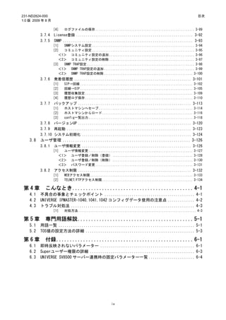 231-ND2824-000                                                                                        目次
1.0 版 2009 年 8 月

                   ［4］    ログファイルの保存 .......................................................... 3-89
          3.7.4     License登録 ............................................................. 3-92
          3.7.5     SNMP .................................................................... 3-93
                   ［1］ SNMPシステム設定 ............................................................ 3-94
                   ［2］ コミュニティ設定 ............................................................ 3-95
                     ＜1＞ コミュニティ設定の追加 .................................................. 3-96
                     ＜2＞ コミュニティ設定の削除 .................................................. 3-97
                   ［3］ SNMP TRAP設定 ............................................................... 3-98
                     ＜1＞ SNMP TRAP設定の追加 ..................................................... 3-99
                     ＜2＞ SNMP TRAP設定の削除 .................................................... 3-100
          3.7.6     発着信履歴 ............................................................. 3-101
                   ［1］    SIP→回線 .................................................................. 3-102
                   ［2］    回線→SIP .................................................................. 3-105
                   ［3］    履歴収集設定 ............................................................... 3-109
                   ［4］    履歴ログ保存 ............................................................... 3-110
          3.7.7     バックアップ ........................................................... 3-113
                   ［1］    ホストマシンへセーブ ....................................................... 3-114
                   ［2］    ホストマシンからロード ..................................................... 3-116
                   ［3］    config一覧出力 ............................................................. 3-118
          3.7.8 バージョンUP ........................................................... 3-120
          3.7.9 再起動 ................................................................. 3-123
          3.7.10 システム初期化 ......................................................... 3-124
    3.8   ユーザ管理 ............................................................. 3-126
          3.8.1     ユーザ情報変更 ......................................................... 3-126
                   ［1］ ユーザ情報変更 ............................................................. 3-127
                     ＜1＞ ユーザ登録／削除（登録） ............................................... 3-128
                     ＜2＞ ユーザ登録／削除（削除） ............................................... 3-130
                     ＜3＞ パスワード変更 ......................................................... 3-131
          3.8.2     アクセス制限 ........................................................... 3-132
                   ［1］    WEBアクセス制限 ............................................................ 3-133
                   ［2］    TELNET/FTPアクセス制限 ..................................................... 3-134

 第4章        こんなとき............................................. 4-1
    4.1   不具合の事象とチェックポイント ........................................... 4-1
    4.2   UNIVERGE IPMASTER-1040,1041,1042 コンフィグデータ使用の注意点 ............. 4-2
    4.3   トラブル対処法 ........................................................... 4-3
                   ［1］    対処方法 ..................................................................... 4-3

 第5章        専門用語解説........................................... 5-1
    5.1   用語一覧 ................................................................. 5-1
    5.2   TOS値の設定方法の詳細 .................................................... 5-3

 第6章        付録................................................... 6-1
    6.1   即時反映されないパラメーター ............................................. 6-1
    6.2   Superユーザー権限の詳細 .................................................. 6-3
    6.3   UNIVERGE SV8500 サーバー連携時の固定パラメーター一覧 ...................... 6-4




                                                    iv
 