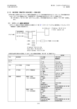 231-ND2824-000                                               第2章   こんなサービスを行いたい
1.0 版 2009 年 8 月                                                          2.2 設定例



2.2.5   UNIVERGE IPMASTER-1043A(BRI)…ISDN-USER
 ※PSTN 網から受信するダイヤルイン番号は回線契約によって『市外局番が含まれない』パターンと『市外局番が含ま
  れる』パターンの 2 種類あります。本設定例では、       『市外局番が含まれない』パターンで説明します。
    例）PSTN 網から“04-7101-1000”をダイヤルした時に、『市外局番が含まれない』場合は“7101-1000”を受信し
        ます。


［1］ SIPサーバー連携-通常設定
   SIPサーバー経由でSIP端末に発着信させる場合(3.2.1 項（              3-9ページ）
                                                        「システム-基本設定」トランスレータで
   “発着統合”を選択)の設定例です。
                                                  ＳＩＰサーバー    IP Address：192.32.16.10
                                                             ﾄﾞﾒｲﾝ名：ipmaster.com
              契約回線番号         ＩＳＤＮ－ＵＳＥＲ
              04-7101-1000      0
 ＰＳＴＮ網                          1
              04-7101-1001      2
                                3

                              LINE0 ：ﾄﾗﾝｸ 1                 ＳＩＰ端末（５０００番）
                                    ：ﾄﾗﾝｸ 2
                              LINE1 ：ﾄﾗﾝｸ 3
                                    ：ﾄﾗﾝｸ 4
                              IP Address：192.32.16.104
                              Subnet Mask：255.255.255.0
                              default-gateway：192.32.16.254

 ※設定の必要な項目のみ記載しています。各入力画面の詳細は“第 3 章”をご確認下さい。
                      メニュー                               設定値
 ｼｽﾃﾑ   基本設定                  ﾓﾃﾞﾙ定義           ISDN-USER
                              ﾄﾗﾝｽﾚｰﾀ          発着統合
 ﾛｸﾞｱｳﾄ                       －                －
 ﾛｸﾞｲﾝ                        ﾕｰｻﾞ名            necvoipgw
                              ﾊﾟｽﾜｰﾄﾞ          ipmaster104x
 ｼｽﾃﾑ   ﾈｯﾄﾜｰｸ設定 IP 設定        IP ｱﾄﾞﾚｽ         192.32.16.104
                              ﾈｯﾄﾜｰｸﾏｽｸ        255.255.255.0
                              ﾃﾞﾌｫﾙﾄｹﾞｰﾄｳｪｲ    192.32.16.254
 SIP    SIP 設定   SIP ｻｰﾊﾞ情報設定 ﾄﾞﾒｲﾝ名           ipmaster.com
                              ｻｰﾊﾞ番号           1
                              ｻｰﾊﾞ名            SipServer（任意）
                              ｻｰﾊﾞ IP ｱﾄﾞﾚｽ    192.32.16.10
 回線     回線設定     回線ﾎﾟｰﾄ設定     回線ﾀｲﾌﾟ           ISDN-USER
                 （0 ﾎﾟｰﾄ目の設定） ﾎﾟｰﾄ番号           0/0/0
                              Route            1
                              TN               1
                              ﾄﾗﾝｸ番号           0471011000
                              情報転送能力           音声
                              Originating Name 0471011000@192.32.16.104
                              回線制御方式           着信番号接続
                 回線ﾎﾟｰﾄ設定     回線ﾀｲﾌﾟ           ISDN-USER
                 （1 ﾎﾟｰﾄ目の設定） ﾎﾟｰﾄ番号           0/0/1
                              Route            1
                              TN               1
                              ﾄﾗﾝｸ番号           0471011000
                              情報転送能力           音声
                              Originating Name 0471011000@192.32.16.104
                              回線制御方式           着信番号接続

                                           2-61
 