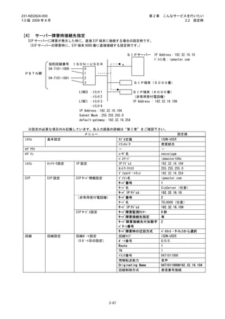 231-ND2824-000                                                        第2章     こんなサービスを行いたい
1.0 版 2009 年 8 月                                                                     2.2 設定例



［4］ サーバー障害時接続先指定
   SIP サーバーに障害が発生した時に、直接 SIP 端末に接続する場合の設定例です。
   （SIP サーバーの障害時に、SIP 端末 6000 番に直接接続する設定例です。）

                                                            ＳＩＰサーバー      IP Address：192.32.16.10
                                                                         ﾄﾞﾒｲﾝ名：ipmaster.com
              契約回線番号         ＩＳＤＮ－ＵＳＥＲ                  ×
              04-7101-1000       0
 ＰＳＴＮ網                           1
              04-7101-1001       2
                                 3                            ＳＩＰ端末（５０００番）

                               LINE0 ：ﾄﾗﾝｸ 1                 ＳＩＰ端末（６０００番）
                                     ：ﾄﾗﾝｸ 2                 （非常用受付電話機）
                               LINE1 ：ﾄﾗﾝｸ 3                 IP Address : 192.32.16.109
                                     ：ﾄﾗﾝｸ 4
                               IP Address：192.32.16.104
                               Subnet Mask：255.255.255.0
                               default-gateway：192.32.16.254

   ※設定の必要な項目のみ記載しています。各入力画面の詳細は“第 3 章”をご確認下さい。
                    メニュー                                                                  設定値
 ｼｽﾃﾑ        基本設定                                      ﾓﾃﾞﾙ定義                ISDN-USER
                                                       ﾄﾗﾝｽﾚｰﾀ               発着統合
 ﾛｸﾞｱｳﾄ                                                －                     －
 ﾛｸﾞｲﾝ                                                 ﾕｰｻﾞ名                 necvoipgw
                                                       ﾊﾟｽﾜｰﾄﾞ               ipmaster104x
 ｼｽﾃﾑ        ﾈｯﾄﾜｰｸ設定         IP 設定                    IP ｱﾄﾞﾚｽ              192.32.16.104
                                                       ﾈｯﾄﾜｰｸﾏｽｸ             255.255.255.0
                                                       ﾃﾞﾌｫﾙﾄｹﾞｰﾄｳｪｲ         192.32.16.254
 SIP         SIP 設定           SIP ｻｰﾊﾞ情報設定             ﾄﾞﾒｲﾝ名                ipmaster.com
                                                       ｻｰﾊﾞ番号                1
                                                       ｻｰﾊﾞ名                 SipServer（任意）
                                                       ｻｰﾊﾞ IP ｱﾄﾞﾚｽ         192.32.16.10
                              （非常用受付電話機）               ｻｰﾊﾞ番号                2
                                                       ｻｰﾊﾞ名                 TEL6000（任意）
                                                       ｻｰﾊﾞ IP ｱﾄﾞﾚｽ         192.32.16.109
                              SIP ｻｰﾋﾞｽ設定              ｻｰﾊﾞ障害監視ﾀｲﾏｰ          6秒
                                                       ｻｰﾊﾞ障害接続先指定           有
                                                       ｻｰﾊﾞ障害接続先付加数字         2
                                                       ﾊﾟﾀｰﾝ番号
                                                       ｻｰﾊﾞ障害時の迂回方式          ﾊﾟｲﾛｯﾄ・ｻｰｷｭﾗから選択
 回線          回線設定             回線ﾎﾟｰﾄ設定                 回線ﾀｲﾌﾟ                ISDN-USER
                              （0 ﾎﾟｰﾄ目の設定）             ﾎﾟｰﾄ番号                0/0/0
                                                       Route                 1
                                                       TN                    1
                                                       ﾄﾗﾝｸ番号                0471011000
                                                       情報転送能力                音声
                                                       Originating Name      0471011000@192.32.16.104
                                                       回線制御方式                着信番号接続




                                                2-67
 