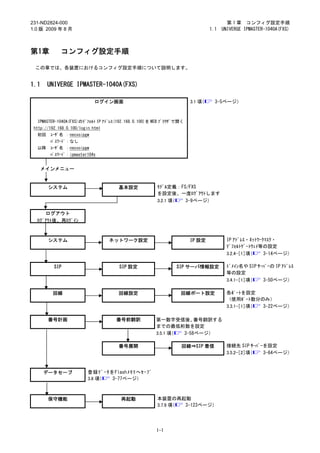 231-ND2824-000                                                                         第 1 章 コンフィグ設定手順
1.0 版 2009 年 8 月                                                               1.1   UNIVERGE IPMASTER-1040A(FXS)



第1章          コンフィグ設定手順

 この章では、各装置におけるコンフィグ設定手順について説明します。


1.1    UNIVERGE IPMASTER-1040A(FXS)

                             ログイン画面                                   3.1 項（     3-5ページ）



  IPMASTER-1040A(FXS)のﾃﾞﾌｫﾙﾄ IP ｱﾄﾞﾚｽ(192.168.0.100)を WEB ﾌﾞﾗｳｻﾞで開く
 http://192.168.0.100/login.html
  初回    ﾕｰｻﾞ名 ：necvoipgw
        ﾊﾟｽﾜｰﾄﾞ：なし
  以降    ﾕｰｻﾞ名 ：necvoipgw
        ﾊﾟｽﾜｰﾄﾞ：ipmaster104x


      メインメニュー


       システム                           基本設定             ﾓﾃﾞﾙ定義：FS/FXS
                                                       を設定後、一度ﾛｸﾞｱｳﾄします
                                                       3.2.1 項（ 3-9ページ）

     ログアウト
  ﾛｸﾞｱｳﾄ後、再ﾛｸﾞｲﾝ



       システム                        ネットワーク設定                           IP 設定            IP ｱﾄﾞﾚｽ・ﾈｯﾄﾜｰｸﾏｽｸ・
                                                                                       ﾃﾞﾌｫﾙﾄｹﾞｰﾄｳｪｲ等の設定
                                                                                       3.2.4-［1］項（    3-14ページ）

          SIP                         SIP 設定                   SIP サーバ情報設定             ﾄﾞﾒｲﾝ名や SIP ｻｰﾊﾞｰの IP ｱﾄﾞﾚｽ
                                                                                       等の設定
                                                                                       3.4.1-［1］項（   3-50ページ）

         回線                           回線設定                       回線ポート設定               各ﾎﾟｰﾄを設定
                                                                                       （使用ﾎﾟｰﾄ数分のみ）
                                                                                       3.3.1-［1］項（ 3-22ページ）

       番号計画                          番号前翻訳            第一数字受信後、     番号翻訳する
                                                      までの最低桁数を設定
                                                      3.5.1 項（ 3-58ページ）

                                      番号展開                        回線⇒SIP 着信            接続先 SIP ｻｰﾊﾞｰを設定
                                                                                       3.5.2-［2］項（  3-64ページ）



      データセーブ              登録ﾃﾞｰﾀをFlashﾒﾓﾘへｾｰﾌﾞ
                          3.6 項（ 3-77ページ）



       保守機能                            再起動             本装置の再起動
                                                       3.7.9 項（ 3-123ページ）




                                                      1-1
 