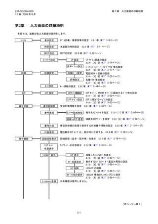 231-ND2824-000                                                           第3章     入力画面の詳細説明
1.0 版 2009 年 8 月



第3章        入力画面の詳細説明

 本章では、装置の各入力画面の説明をします。

    ｼｽﾃﾑ            基本設定        ﾓﾃﾞﾙ定義・保留音等の設定           3.2.1 項（   3-9ページ）

                    時計設定        本装置の時刻設定          3.2.2 項（    3-11ページ）

                    SNTP 設定     SNTPの設定   3.2.3 項（      3-12ページ）

                   ﾈｯﾄﾜｰｸ設定            IP 設定         IP ｱﾄﾞﾚｽ関連の設定
                                                     3.2.4-［1］項（   3-14ページ）
                                    音声ﾊﾟｹｯﾄ設定   ｼﾞｯﾀｰﾊﾞｯﾌｧ・ﾍﾟｲﾛｰﾄﾞｻｲｽﾞ等の設定
                                                3.2.4-［2］項（      3-17ページ）
    回線              回線設定             回線ﾎﾟｰﾄ設定   電話端末・回線の登録
                                                3.3.1-［1］項（      3-22ページ）
                                      詳細設定      各種ﾀｲﾏｰ等の設定
                                                3.3.1-［2］項（      3-39ページ）
                    ﾙｰﾄ設定       ﾙｰﾄ情報の設定 3.3.2 項（      3-44ページ）

     SIP            SIP 設定           SIPｻｰﾊﾞ情 設
                                             報 定     SIP ｻｰﾊﾞｰ、PROXY ｻｰﾊﾞｰに関係するﾃﾞｰﾀ等を設定
                                                     3.4.1-［1］項（       3-50ページ）
                                    SIP ｻｰﾋﾞｽ設定      SIP に関するｻｰﾋﾞｽの設定
                                                     3.4.1-［2］項（    3-53ページ）
  番号計画             番号前翻訳        受信桁数情報を設定          3.5.1 項（    3-58ページ）

                    番号展開            SIP⇒回線発信         相手先ﾄﾗﾝｸﾙｰﾄを指定       3.5.2-［1］項（   3-60ページ）

                                    回線⇒SIP 着信        接続先SIPｻｰﾊﾞｰを指定      3.5.2-［2］項（    3-64ページ）

                    番号付加        発信系接続の処理で使用する付加番号情報の設定                      3.5.3 項（   3-71ページ）

                    代表選択        電話番号のｸﾞﾙｰﾌﾟ化。話中時に迂回する               3.5.4 項（    3-74ページ）

  保守機能             回線状態表示       回線状態（空き・話中等）の表示               3.7.1 項（    3-79ページ）

                    SIP ｻｰﾊﾞ    SIPｻｰﾊﾞｰの状態表示      3.7.2 項（    3-81ページ）
                    状態表示

                   ｼｽﾃﾑﾛｸﾞ表示          ﾛｸﾞ表示          収集したｼｽﾃﾑﾛｸﾞの表示
                                                     3.7.3-［1］項（  3-83ページ）
                                     ﾛｸﾞ収集設定         表示するﾛｸﾞのﾚﾍﾞﾙ・書込み周期の設定
                                                     3.7.3-［2］項（  3-86ページ）
                                      ﾛｸﾞ削除          ｼｽﾃﾑﾛｸﾞの削除
                                                     3.7.3-［3］項（     3-88ページ）
                                           ｼｽﾃﾑﾛｸﾞ情報をﾎｽﾄﾏｼﾝ(PC)に保存
                                    ﾛｸﾞﾌｧｲﾙの保存
                                           3.7.3-［4］項（    3-89ページ）
                   License 登録   ※本機能は使用しません。




                                                                                 （次ページへ続く）


                                            3-1
 