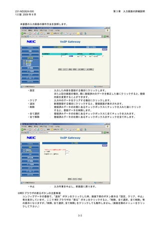 231-ND2824-000                                 第3章   入力画面の詳細説明
1.0 版 2009 年 8 月


   本装置の入力画面の操作方法を説明します。




         ・設定       ：   入力した内容を登録する場合にクリックします。
                       また上記の画面の場合、既に登録済みのデータを修正した後にクリックすると、登録
                       内容を変更することができます。
         ・クリア      ：   入力中のデータをクリアする場合にクリックします。
         ・追加       ：   新規登録する場合にクリックすると、登録画面が表示されます。
         ・削除       ：   登録済みデータの右側にあるチェックボックスにチェックを入れた後にクリック
                       すると、登録データを削除します。
         ・全て選択     ：   登録済みデータの右側にあるチェックボックスに全てチェックを入れます。
         ・全て解除     ：   登録済みデータの右側にあるチェックボックスのチェックを全て外します。




         ・中止       ：   入力作業を中止し、前画面に戻ります。

 ※WEB ブラウザの戻るボタンの注意事項
    コンフィグデータの登録で、 “追加”ボタンをクリックした時、画面下部のボタン表示は「設定、クリア、中止」
    等を表示しています。ここで WEB ブラウザの“戻る”ボタンをクリックすると、「削除、全て選択、全て削除」等
    の表示になりますが、「削除、全て選択、  全て削除」をクリックしても動作しません。
                                            （画面左側のメニューをクリッ
    クして下さい。 ）


                                 3-3
 