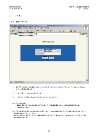 231-ND2824-000                                       第3章   入力画面の詳細説明
1.0 版 2009 年 8 月                                              3.1 ログイン



3.1     ログイン


3.1.1   初回ログイン




 （１） WEBブラウザのアドレス欄に「http://192.168.0.100/login.html」（デフォルトアドレス）を入力し、
     ログイン画面を起動します。

 （２） “ユーザ名”に necvoipgw を入力します。

 （３） “パスワード”は何も入力せずにログインをクリックします。



   ※ログイン数の制限
      複数の WEB ブラウザからの同時ログインは、データ登録の競合やエラー発生の不具合がある為、
      行わないで下さい。

   ※ログイン後、 1 時間何もしない状態から操作すると、
          約                    Timeout 機能が働きログイン画面が表示されますので、
    その場合は再ログインして下さい。
    また同じ状態から WEB ブラウザの“最新の情報に更新（F5）”を操作すると、Timeout のメッセージが 2 つ表示
    される場合があります。




                                  3-5
 
