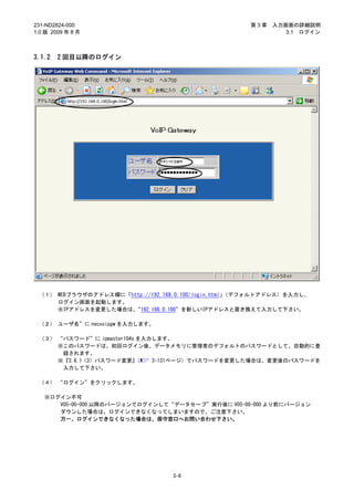 231-ND2824-000                                       第3章   入力画面の詳細説明
1.0 版 2009 年 8 月                                              3.1 ログイン



3.1.2   2 回目以降のログイン




 （１） WEBブラウザのアドレス欄に「http://192.168.0.100/login.html」（デフォルトアドレス）を入力し、
     ログイン画面を起動します。
     ※IPアドレスを変更した場合は、“192.168.0.100”を新しいIPアドレスと置き換えて入力して下さい。

 （２） ユーザ名”に necvoipgw を入力します。

 （３） “パスワード”に ipmaster104x を入力します。
     ※このパスワードは、初回ログイン後、データメモリに管理者のデフォルトのパスワードとして、自動的に登
      録されます。
     ※『3.8.1 <3> パスワード変更』  （  3-131ページ）でパスワードを変更した場合は、変更後のパスワードを
      入力して下さい。

 （４） “ログイン”をクリックします。

   ※ログイン不可
      V05-00-000 以降のバージョンでログインして“データセーブ”実行後に V05-00-000 より前にバージョン
      ダウンした場合は、ログインできなくなってしまいますので、ご注意下さい。
      万一、ログインできなくなった場合は、保守窓口へお問い合わせ下さい。




                                  3-6
 