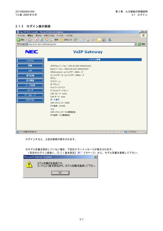 231-ND2824-000                                   第3章   入力画面の詳細説明
1.0 版 2009 年 8 月                                          3.1 ログイン



3.1.3   ログイン後の画面




        ログインすると、上記の画面が表示されます。



        ※モデル定義を設定していない場合、下記のエラーメッセージが表示されます。
         1 回目のログイン直後に、『3.2.1 基本設定』（ 3-9ページ）から、モデル定義を登録して下さい。




                                3-7
 