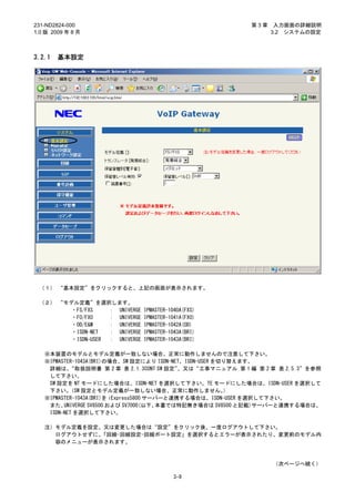 231-ND2824-000                                              第3章    入力画面の詳細説明
1.0 版 2009 年 8 月                                                  3.2 システムの設定



3.2.1   基本設定




 （１） “基本設定”をクリックすると、上記の画面が表示されます。

 （２） “モデル定義”を選択します。
       ・FS/FXS     ： UNIVERGE   IPMASTER-1040A(FXS)
        ・FO/FXO    ： UNIVERGE   IPMASTER-1041A(FXO)
        ・OD/E&M    ： UNIVERGE   IPMASTER-1042A(OD)
        ・ISDN-NET  ： UNIVERGE   IPMASTER-1043A(BRI)
        ・ISDN-USER ： UNIVERGE   IPMASTER-1043A(BRI)

   ※本装置のモデルとモデル定義が一致しない場合、正常に動作しませんので注意して下さい。
   ※IPMASTER-1043A(BRI)の場合、SW 設定により ISDN-NET、ISDN-USER を切り替えます。
    詳細は、   “取扱説明書 第 2 章 表 2.1.3CONT SW 設定”   、又は“工事マニュアル 第 1 編 第 2 章 表 2.5.3”を参照
    して下さい。
    SW 設定を NT モードにした場合は、ISDN-NET を選択して下さい。TE モードにした場合は、ISDN-USER を選択して
    下さい。   （SW 設定とモデル定義が一致しない場合、正常に動作しません。               ）
   ※IPMASTER-1043A(BRI)を iExpress5800 サーバーと連携する場合は、ISDN-USER を選択して下さい。
    また、  UNIVERGE SV8500 および SV7000(以下、 本書では特記無き場合は SV8500 と記載)サーバーと連携する場合は、
    ISDN-NET を選択して下さい。

   注）モデル定義を設定、又は変更した場合は“設定”をクリック後、一度ログアウトして下さい。
     ログアウトせずに、「回線-回線設定-回線ポート設定」を選択するとエラーが表示されたり、変更前のモデル内
     容のメニューが表示されます。



                                                                  （次ページへ続く）

                                           3-9
 