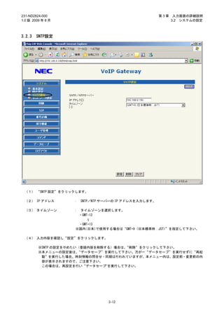 231-ND2824-000                                          第3章    入力画面の詳細説明
1.0 版 2009 年 8 月                                              3.2 システムの設定



3.2.3   SNTP設定




 （１） “SNTP 設定”をクリックします。

 （２） IP アドレス        ：   SNTP／NTP サーバーの IP アドレスを入力します。

 （３） タイムゾーン         ：    タイムゾーンを選択します。
                        ・GMT-12
                            ～

                     ・GMT+13
                    ※国内(日本)で使用する場合は“GMT+9（日本標準時：JST）”を指定して下さい。

 （４） 入力内容を確認し“設定”をクリックします。

         ※SNTP の設定をやめたい（登録内容を削除する）場合は、“削除”をクリックして下さい。
         ※本メニューの設定後は、  “データセーブ”を実行して下さい。万が一“データセーブ”を実行せずに“再起
          動”を実行した場合、時刻情報の問合せ・同期は行われていますが、本メニュー内は、設定前・変更前の内
          容が表示されますので、ご注意下さい。
          この場合は、再設定を行い“データセーブ”を実行して下さい。




                                  3-12
 