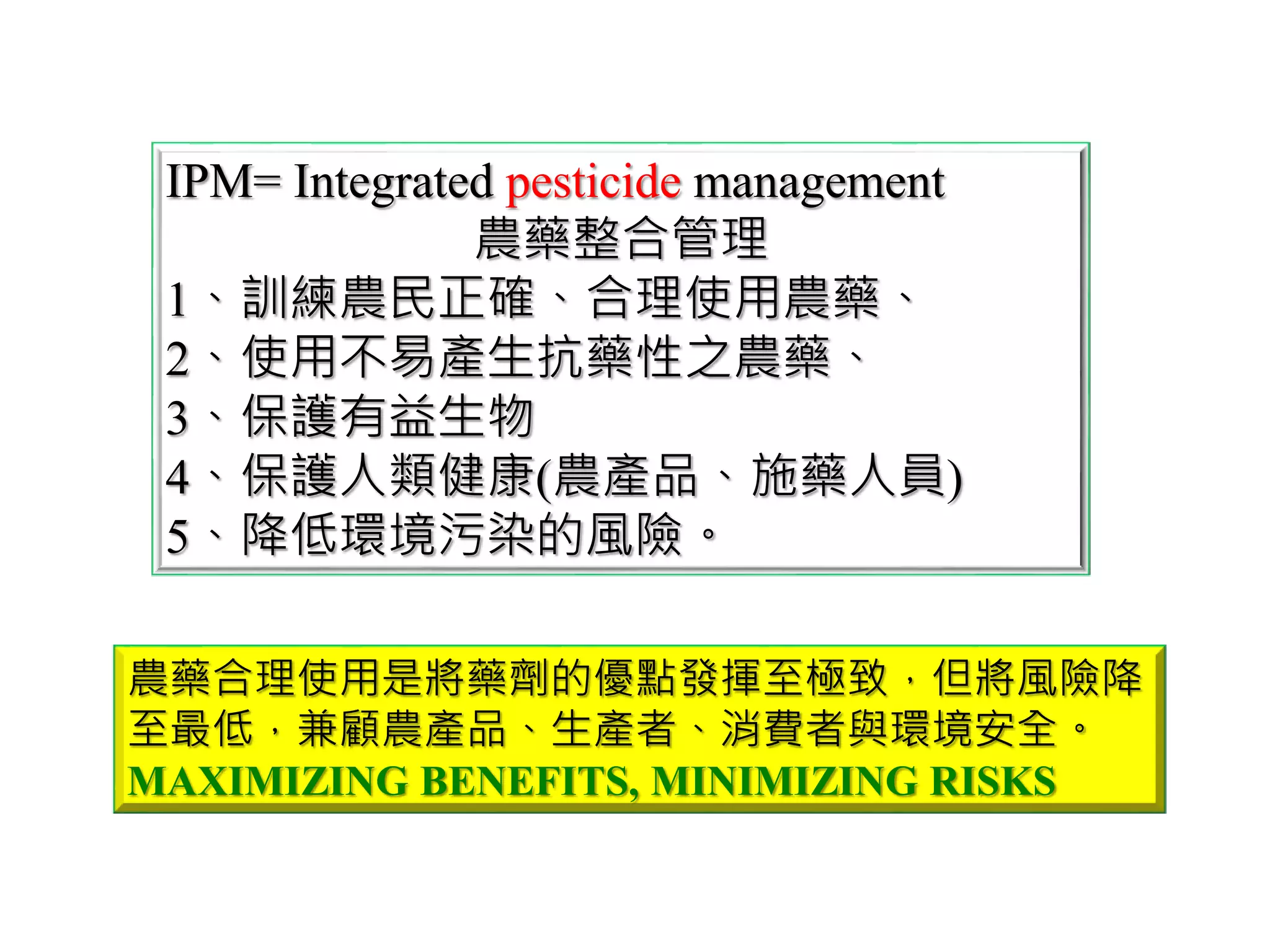 IPM= Integrated pesticide management
農藥整合管理
1、訓練農民正確、合理使用農藥、
2、使用不易產生抗藥性之農藥、
3、保護有益生物
4、保護人類健康(農產品、施藥人員)
5、降低環境污染的風險。
農藥合理使用是將藥劑的優點發揮至極致，但將風險降
至最低，兼顧農產品、生產者、消費者與環境安全。
MAXIMIZING BENEFITS, MINIMIZING RISKS
 