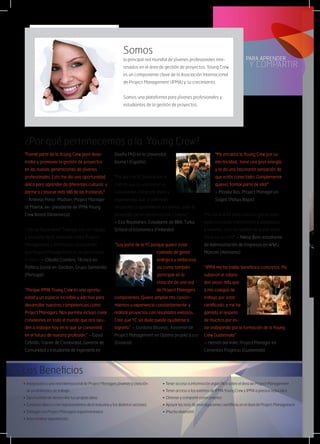 Somos
la principal red mundial de jóvenes profesionales inte-
resados en el área de gestión de proyectos. Young Crew
es un componente clave de la Asociación Internacional
de Project Management (IPMA) y su crecimiento.
Somos una plataforma para jóvenes profesionales y
estudiantes de la gestión de proyectos.
¿Por qué pertenecemos a la Young Crew?
•	Integración a una red internacional de Project Managers jóvenes y creación
	 de posibilidades de trabajo
•	Oportunidad de desarrollar tus propias ideas  
•	Contacto directo con representantes de la industria y los distintos sectores
•	Dialogar con Project Managers experimentados
•	Intercambiar experiencias  
•	Tener acceso a información específica sobre el área de Project Management
•	Tener acceso a los eventos de IPMA Young Crew y IPMA a precios reducidos
•	Obtener y compartir conocimiento
•	Apoyar las tesis de investigaciones científicas en el área de Project Management
•	¡Mucha diversión!
Los Beneficios
"Formé parte de la Young Crew para desa-
rrollar y promover la gestión de proyectos
en las nuevas generaciones de jóvenes
profesionales. Esto me dio una oportunidad
única para aprender de diferentes culturas y
darme a conocer más allá de las fronteras."
– Andreas Perez-Madsen, Project Manager
at Maersk, ex- presidente de IPMA Young
Crew Board (Dinamarca)
“¿No es fascinante? Trabajar con un equipo
y ser parte de él, aprender sobre Project
Management y finalmente comprender
que Project Management es un paso hacia
el éxito.” – Cláudia Coimbra, Técnica en
Política Social en  Geoban, Grupo Santander
(Portugal)
“Porque IPMA Young Crew es una oportu-
nidad y un espacio increíble y adictivo para
desarrollar nuestras competencias como
Project Managers. Nos permite incluso crear
conexiones en todo el mundo que nos ayu-
den a trabajar hoy en lo que se convertirá
en el futuro de nuestra profesión.” – David
Cebrián, Trainer de Creatividad, Gerente de
Comunidad y estudiante de Ingeniería en
Diseño PhD en la Universitat
Jaume I (España)
"Me uní a la YC porque me di
cuenta que es una red en la
cual puedes compartir ideas y
experiencias que te permitan
desarrollar y apoyarte en los demás para el
desarrollo de tu carrera actual o futura."
– Essi Rautiainen, Estudiante de BBA, Turku
School of Economics (Finlandia)
“Soy parte de la YC porque quiero estar
rodeada de gente
enérgica y ambiciosa
así como también
participar en la
creación de una red
de Project Managers
competentes. Quiero ampliar mis conoci-
mientos y experiencia constantemente  y
realizar proyectos con resultados exitosos.
Creo que YC sin duda puede ayudarme a
lograrlo.” – Gordana Blazevic, Asistente de
Project Management en Optima projekt d.o.o
(Croacia)
"Me encanta la Young Crew por su
electricidad,  tiene una gran energía
y te da una fascinante sensación de
que estás conectado. ¡Simplemente
quieres formar parte de ella!"  
– Maaike Bos, Project Manager en
Sogeti (Países Bajos)
"Me uní a la YC para conocer gente moti-
vada con ideas interesantes y visionarias
y además, ¡con las agallas de poner estas
ideas en acción!" – Niklas Bein, estudiante
de Administración de Empresas en WWU
Münster (Alemania)
“IPMA me ha traído beneficios concretos. Me
subieron el salario
dos veces más que
a mis colegas de
trabajo por estar
certificado, y me he
ganado el respeto
de muchos por es-
tar trabajando por la formación de la Young
Crew Guatemala”
– Hernán del Valle, Project Manager en
Cementos Progreso (Guatemala)
 