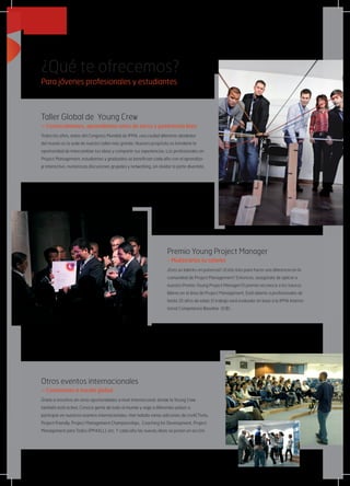 ¿Qué te ofrecemos?
Para jóvenes profesionales y estudiantes
Otros eventos internacionales
– Conexiones a escala global
Únete a nosotros en otras oportunidades a nivel internacional, donde la Young Crew
también está activa. Conoce gente de todo el mundo y viaja a diferentes países a
participar en nuestros eventos internacionales. Han habido varias ediciones de creACTivity,
Project Friendly, Project Management Championships,  Coaching for Development, Project
Management para Todos (PM4ALL), etc, Y cada año las nuevas ideas se ponen en acción.
Premio Young Project Manager
- Muéstranos tu talento
¿Eres un talento en potencia? ¿Estás listo para hacer una diferencia en la
comunidad de Project Management? Entonces, ¡asegúrate de aplicar a
nuestro Premio Young Project Manager! El premio reconoce a los futuros
líderes en el área de Project Management. Está abierto a profesionales de
hasta 35 años de edad. El trabajo será evaluado en base a la IPMA Interna-
tional Competence Baseline (ICB).
Taller Global de  Young Crew
– Conozcámonos, aprendamos unos de otros y pasémosla bien
Todos los años, antes del Congreso Mundial de IPMA, una ciudad diferente alrededor
del mundo es la sede de nuestro taller más grande. Nuestro propósito es brindarte la
oportunidad de intercambiar tus ideas y compartir tus experiencias. Los profesionales en
Project Management, estudiantes y graduados se benefician cada año con el aprendiza-
je interactivo, numerosas discusiones grupales y networking, sin olvidar la parte divertida.
 