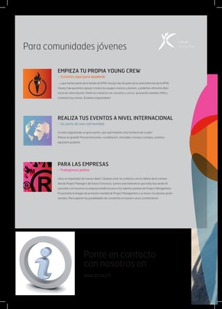Ponte en contacto
con nosotros en
www.ipma.ch
EMPIEZA TU PROPIA YOUNG CREW
– Estamos aquí para ayudarte
... y que formes parte de la familia de IPMA Young Crew. De parte de la Junta Directiva de la IPMA
Young Crew queremos apoyar a todos los equipos nuevos y jóvenes, y podemos ofrecerte direc-
trices de cómo hacerlo. Ponte en contacto con  nosotros y con tu  asociación miembro (MA) y
comienza hoy mismo. ¡Estamos esperándote!
REALIZA TUS EVENTOS A NIVEL INTERNACIONAL
- Sé parte de una red mundial
Si estás organizando un gran evento, ¿por qué limitarte a las fronteras de tu país?
¡Piensa en grande! Para promociones, coordinación, mercadeo o incluso consejos, estamos
aquí para ayudarte.
PARA LAS EMPRESAS
- Trabajemos juntos
¿Eres un impulsador de nuevas ideas? ¿Quieres estar en contacto con los líderes de la comuni-
dad de Project Managers del futuro? Entonces, ¡somos exactamente lo que estás buscando! Al
asociarte con nosotros tu empresa tendrá acceso a los talentos jóvenes de Project Management.
Proyectarás la imagen de promotor mundial de Project Management y su futuro: los jóvenes profe-
sionales. Para explorar las posibilidades de convertirte en nuestro socio, ¡contáctanos!
Para comunidades jóvenes
 