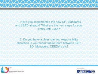1. Have you implemented the new CF, Standards
and LEAD already? What are the next steps for your
entity until June?
2. Do you have a clear role and responsibility
allocation in your team/ future team between iGIP,
BD, Managers, CEEDers etc?
17
 