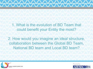 1. What is the evolution of BD Team that
could benefit your Entity the most?
2. How would you imagine an ideal structure,
collaboration between the Global BD Team,
National BD team and Local BD team?
20
 