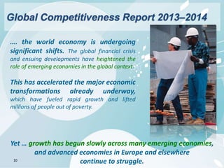 10
…. the world economy is undergoing
significant shifts. The global financial crisis
and ensuing developments have heightened the
role of emerging economies in the global context.
This has accelerated the major economic
transformations already underway,
which have fueled rapid growth and lifted
millions of people out of poverty.
Yet … growth has begun slowly across many emerging economies,
and advanced economies in Europe and elsewhere
continue to struggle.
Global Competitiveness Report 2013–2014
 