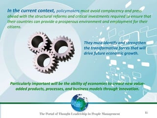 11
In the current context, policymakers must avoid complacency and press
ahead with the structural reforms and critical investments required to ensure that
their countries can provide a prosperous environment and employment for their
citizens.
Particularly important will be the ability of economies to create new value-
added products, processes, and business models through innovation.
They must identify and strengthen
the transformative forces that will
drive future economic growth.
 