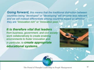 12
Going forward, this means that the traditional distinction between
countries being “developed” or “developing” will become less relevant
and we will instead differentiate among countries based on whether
they are “innovation rich” or “innovation poor.”
It is therefore vital that leaders
from business, government, and civil society
work collaboratively to create enabling
environments to foster innovation and,
in particular, to create appropriate
educational systems.
 