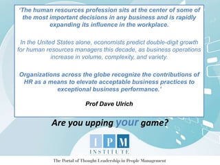 ‘The human resources profession sits at the center of some of
the most important decisions in any business and is rapidly
expanding its influence in the workplace.
In the United States alone, economists predict double-digit growth
for human resources managers this decade, as business operations
increase in volume, complexity, and variety.
Organizations across the globe recognize the contributions of
HR as a means to elevate acceptable business practices to
exceptional business performance.’
Prof Dave Ulrich
Are you upping your game?
 
