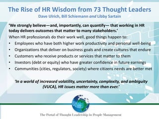 ‘We strongly believe—and, importantly, can quantify— that working in HR
today delivers outcomes that matter to many stakeholders.’
When HR professionals do their work well, good things happen to:
• Employees who have both higher work productivity and personal well-being
• Organizations that deliver on business goals and create cultures that endure
• Customers who receive products or services that matter to them
• Investors (debt or equity) who have greater confidence in future earnings
• Communities (cities, regulators, society) where citizens needs are better met
‘In a world of increased volatility, uncertainty, complexity, and ambiguity
(VUCA), HR issues matter more than ever.’
The Rise of HR Wisdom from 73 Thought Leaders
Dave Ulrich, Bill Schiemann and Libby Sartain
 