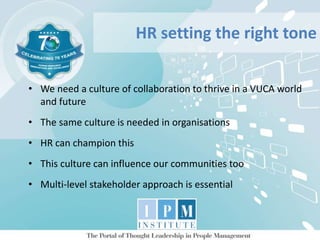 • We need a culture of collaboration to thrive in a VUCA world
and future
• The same culture is needed in organisations
• HR can champion this
• This culture can influence our communities too
• Multi-level stakeholder approach is essential
HR setting the right tone
 