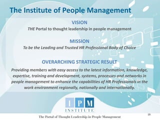 The Institute of People Management
19
VISION
THE Portal to thought leadership in people management
MISSION
To be the Leading and Trusted HR Professional Body of Choice
OVERARCHING STRATEGIC RESULT
Providing members with easy access to the latest information, knowledge,
expertise, training and development, systems, processes and networks in
people management to enhance the capabilities of HR Professionals in the
work environment regionally, nationally and internationally.
 