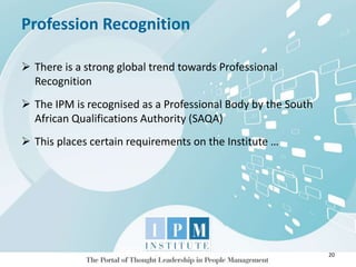 Profession Recognition
20
 There is a strong global trend towards Professional
Recognition
 The IPM is recognised as a Professional Body by the South
African Qualifications Authority (SAQA)
 This places certain requirements on the Institute …
 