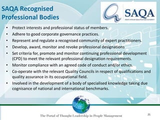 21
SAQA Recognised
Professional Bodies
• Protect interests and professional status of members.
• Adhere to good corporate governance practices.
• Represent and regulate a recognised community of expert practitioners.
• Develop, award, monitor and revoke professional designations
• Set criteria for, promote and monitor continuing professional development
(CPD) to meet the relevant professional designation requirements.
• Monitor compliance with an agreed code of conduct and/or ethics.
• Co-operate with the relevant Quality Councils in respect of qualifications and
quality assurance in its occupational field.
• Involved in the development of a body of specialised knowledge taking due
cognisance of national and international benchmarks.
 