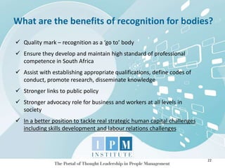 What are the benefits of recognition for bodies?
22
 Quality mark – recognition as a ‘go to’ body
 Ensure they develop and maintain high standard of professional
competence in South Africa
 Assist with establishing appropriate qualifications, define codes of
conduct, promote research, disseminate knowledge
 Stronger links to public policy
 Stronger advocacy role for business and workers at all levels in
society
 In a better position to tackle real strategic human capital challenges
including skills development and labour relations challenges
 