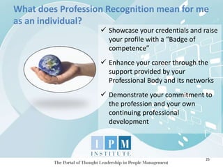 What does Profession Recognition mean for me
as an individual?
25
 Showcase your credentials and raise
your profile with a “Badge of
competence”
 Enhance your career through the
support provided by your
Professional Body and its networks
 Demonstrate your commitment to
the profession and your own
continuing professional
development
 