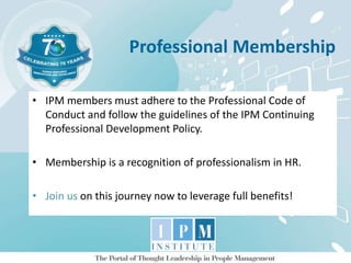 Professional Membership
• IPM members must adhere to the Professional Code of
Conduct and follow the guidelines of the IPM Continuing
Professional Development Policy.
• Membership is a recognition of professionalism in HR.
• Join us on this journey now to leverage full benefits!
 