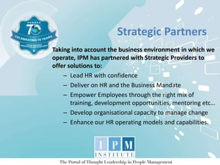 Strategic Partners
Taking into account the business environment in which we
operate, IPM has partnered with Strategic Providers to
offer solutions to:
– Lead HR with confidence
– Deliver on HR and the Business Mandate
– Empower Employees through the right mix of
training, development opportunities, mentoring etc…
– Develop organisational capacity to manage change
– Enhance our HR operating models and capabilities.
 