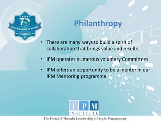 Philanthropy
• There are many ways to build a spirit of
collaboration that brings value and results
• IPM operates numerous voluntary Committees
• IPM offers an opportunity to be a mentor in our
IPM Mentoring programme
 