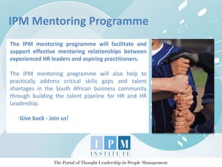 IPM Mentoring Programme
The IPM mentoring programme will facilitate and
support effective mentoring relationships between
experienced HR leaders and aspiring practitioners.
The IPM mentoring programme will also help to
practically address critical skills gaps and talent
shortages in the South African business community
through building the talent pipeline for HR and HR
Leadership.
Give back - Join us!
 
