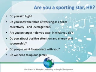 • Do you aim high?
• Do you know the value of working as a team –
collectively – and leverage that?
• Are you on target – do you excel in what you do?
• Do you attract positive attention and energy, and
sponsorship?
• Do people want to associate with you?
• Do we need to up our game?
Are you a sporting star, HR?
 