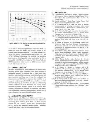 IP Multimedia Communications
                                                                                   A Special Issue from IJCA - www.ijcaonline.org


                                                                   7.   REFRENCES
                                                                    [1]. Carmela Cozzo, and Brian L. Hughes, “ Space Diversity
                                                                          in Presence of Discrete Multipath Fading Channel” IEEE
                                                                          Transactions On Communications, Vol. 51, No. 10,
                                                                          October 2003
                                                                    [2]. Hamid Jafarkhani ” Space-Time Coding Theory And
                                                                          Practice “, university Of California, Irvine
                                                                    [3]. G. J. Foschini and M. J. Gans, “On limits of wireless
                                                                          communication in a fading environment when using
                                                                          multiple antennas,” Wireless Pers. Communication., vol.
                                                                          6, no. 3, pp. 311–355, Mar. 1998.
                                                                    [4]. S. M. Alamouti, “A simple transmitter diversity scheme
                                                                          for wireless communications,” IEEE J. Select. Areas
                                                                          Commun., vol. 16, pp. 1451–1458, Oct. 1998.
                                                                    [5]. A. J. Paulraj, D. A. Gore, R. U. Nabar, and H. Bölcskei,
                                                                          “An overview of MIMO communications-A key to gigabit
                                                                          wireless,” Proc. IEEE, vol. 92,no. 2, pp. 198–218, Feb.
                                                                          2004
                                                                    [6]. V. Tarokh, N. Seshadri, A. R. Calderbank, “Space-Time
Fig 2.5: BER v/s SNR plot for various diversity schemes for
                                                                          Codes for High Data Rate Wireless Communication:
                         QPSK                                             Performance Criterion and Code Construction”, IEEE
                                                                          Transactions on Information Theory, vol. 44, no. 2, pp.
As we can see from above performance curves that MIMO is                  744-765, March 1998.
better than MISO and SIMO. The roll-off is steeper as the           [7]. Troels Emil Kolding, Klaus Ingemann Pedersen, Jeroen
diversity order increases. From Fig. 2.1,the value of BER is 10-          Wigard, Frank Frederiksen, Preben Elgaard. Mogensen,
1
  at the SNR value of 12dB whereas the value of BER is 10 -2 and          “High Speed Downlink Packet Access (Hsdpa): W-Cdma
10-5 in Fig 2.2 and 2.4 for same SNR in QPSK. One interesting             Evolution”, IEEE Vehicular Technology Society News,
                                                                          February, 2003.
point observed from figure 2.5 is that performance of 1X2 is
                                                                    [8]. Vibhav Kumar Sachan, Ankur Gupta , Dr. Avinash
comparable with 2X2 for lower value for SNR (below 7 dB) but              Kumar ,”Performance analysis of MIMO space diversity
MIMO outperforms other schemes as SNR increases, It also                  technique for wireless communications “ Krishna Institute
results in diversity order of 4.                                          of Engineering & Technology, Ghaziabad, INDIA 978-1-
                                                                          4244-3328-5/08/$25.00 ©2008 IEEE.
5.   CONCLUSIONS                                                    [9]. A. F. Naguib, V. Tarokh, N. Seshadri, and A. R.
We have investigated the error probability of various space               Calderbank, “A space time coding modem for high data
                                                                          rate wireless communications,” IEEEJ. Select. Areas
Diversity systems using Alamouti STBC with variation in
                                                                          Commun., vol. 16, no. 8, pp. 1451–1458, Oct.1998.
modulation schemes. We conclude that 16 QAM offers more             [10]. A. Maaref and S. Aïssa, “Shannon capacity of STBC in
flexibility and reliability considering bandwidth efficiency and          Rayleigh fading channels,” IEEE Electron. Lett., vol. 40,
noise sensitivity and Data rate. It can be concluded that                 no. 13, pp. 817–819, June 2004.
implementation of 2X2 scheme improves the reliability by a          [11]. A. J. Paulraj and B. C. Ng, “Space–time modems for
very good margin compared to SISO. Alamouti scheme provides               wireless personal communications,” IEEE Pers. Commun.
                                                                          Mag., pp. 36–48, Feb. 1998
maximum diversity of 2m where m is the no. of receiving
                                                                    [12]. Agilent Application Note 5989-8973EN,” Agilent MIMO
antennas without CSI at the transmitter and a very simple                 Channel Modeling and Emulation Test Challenges” , June
maximum likelihood decoding system at the receiver. This                  6, 2006.
scheme is a prospective contender for improving link quality
with no bandwidth expansion (as redundancy is in space, not in
time or frequency) for future wireless broadband systems.

6. ACKNOWLEDGEMENT
 We are thankful to the Department of Information Technology,
CC&BT Group, Ministry of Communication and Information
Technology, Govt. of India, New Delhi , for there financial
support for the research project File No.14(10)/2010-
CC&BT.We are also thankful to Rashmi Suthar , Himanshu
Agarwal and Abhay Yadav for their technical support.




                                                                                                                                18
 