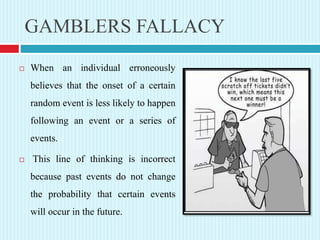 GAMBLERS FALLACY
 When an individual erroneously
believes that the onset of a certain
random event is less likely to happen
following an event or a series of
events.
 This line of thinking is incorrect
because past events do not change
the probability that certain events
will occur in the future.
 