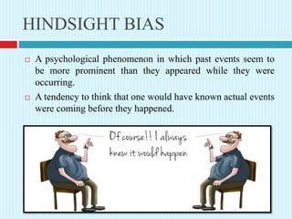 HINDSIGHT BIAS
 A psychological phenomenon in which past events seem to
be more prominent than they appeared while they were
occurring.
 A tendency to think that one would have known actual events
were coming before they happened.
 