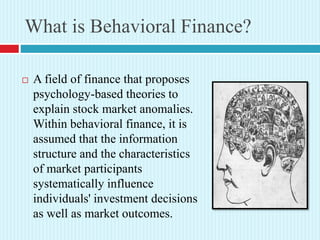 What is Behavioral Finance?
 A field of finance that proposes
psychology-based theories to
explain stock market anomalies.
Within behavioral finance, it is
assumed that the information
structure and the characteristics
of market participants
systematically influence
individuals' investment decisions
as well as market outcomes.
 