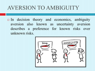 AVERSION TO AMBIGUITY
 In decision theory and economics, ambiguity
aversion also known as uncertainty aversion
describes a preference for known risks over
unknown risks.
 