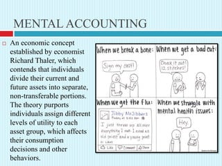 MENTAL ACCOUNTING
 An economic concept
established by economist
Richard Thaler, which
contends that individuals
divide their current and
future assets into separate,
non-transferable portions.
The theory purports
individuals assign different
levels of utility to each
asset group, which affects
their consumption
decisions and other
behaviors.
 