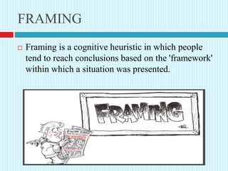 FRAMING
 Framing is a cognitive heuristic in which people
tend to reach conclusions based on the 'framework'
within which a situation was presented.
 