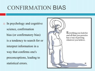 CONFIRMATION BIAS
 In psychology and cognitive
science, confirmation
bias (or confirmatory bias)
is a tendency to search for or
interpret information in a
way that confirms one's
preconceptions, leading to
statistical errors.
 