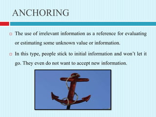 ANCHORING
 The use of irrelevant information as a reference for evaluating
or estimating some unknown value or information.
 In this type, people stick to initial information and won’t let it
go. They even do not want to accept new information.
 