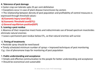 4. Tolerance of pest damage
• Castor crop can tolerate upto 25 per cent defoliation
• Exceptions occur in case of plant disease transmission by vectors
• The relationship between density of pest population and profitability of control measures is
expressed through threshold values-
A) Economic Injury Level (EIL):
b) Economic Threshold Level(ETL):
c) General equilibrium position(GEP)
5. Leaving a pest residue
• Absence of their respective insect hosts and indiscriminate use of broad spectrum insecticides
eliminate natural enemies
• Leave a permanent pest residue below ETL, so that natural enemies will survive
6. Timing of treatments
• Pesticide spray should be need based
• Timely scheduled minimum number of sprays + Improved techniques of pest monitoring
E.g.: Use of pheromone traps for monitoring of pest population
7. Public understanding and acceptance
• Simple and effective communication to the people for better understanding and acceptance
• Should be economical and sustainable
Dr. Anita Sharma, Asstt. Prof. Entomology
 