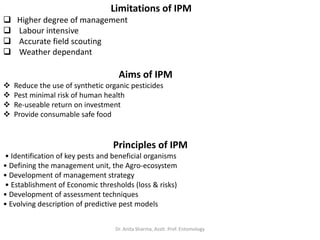 Limitations of IPM
 Higher degree of management
 Labour intensive
 Accurate field scouting
 Weather dependant
Aims of IPM
 Reduce the use of synthetic organic pesticides
 Pest minimal risk of human health
 Re-useable return on investment
 Provide consumable safe food
Principles of IPM
• Identification of key pests and beneficial organisms
• Defining the management unit, the Agro-ecosystem
• Development of management strategy
• Establishment of Economic thresholds (loss & risks)
• Development of assessment techniques
• Evolving description of predictive pest models
Dr. Anita Sharma, Asstt. Prof. Entomology
 