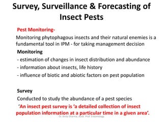 Survey, Surveillance & Forecasting of
Insect Pests
Pest Monitoring-
Monitoring phytophagous insects and their natural enemies is a
fundamental tool in IPM - for taking management decision
Monitoring
- estimation of changes in insect distribution and abundance
- information about insects, life history
- influence of biotic and abiotic factors on pest population
Survey
Conducted to study the abundance of a pest species
‘An insect pest survey is ‘a detailed collection of insect
population information at a particular time in a given area’.
Dr. Anita Sharma, Asstt. Prof. Entomology
 