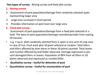 Two types of survey- Roving survey and fixed plot survey
1. Roving survey
 Assessment of pest population/damage from randomly selected spots
representing larger area
 Large area surveyed in short period
 Provides information on pest level over large area
2. Fixed plot survey
Assessment of pest population/damage from a fixed plot selected in a
field. The data on pest population/damage recorded periodic from sowing
till harvest-
• e.g. 1 sq.m. plots randomly selected from 5 spots in one acre of crop area
in case of rice. From each plot 10 plant selected at random. Total tillers
and tillers affected by stem borer in these 10 plants counted. Total leaves
and number affected by leaf folder observed. Damage expressed as per
cent damaged tillers or leaves. Population of BPH from all tillers in 10
plants observed and expressed as number/tiller.
• Qualitative survey - Useful for detection of pest
• Quantitative survey - Useful for enumeration of pest
Dr. Anita Sharma, Asstt. Prof. Entomology
 