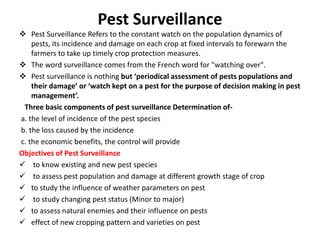Pest Surveillance
 Pest Surveillance Refers to the constant watch on the population dynamics of
pests, its incidence and damage on each crop at fixed intervals to forewarn the
farmers to take up timely crop protection measures.
 The word surveillance comes from the French word for "watching over".
 Pest surveillance is nothing but ‘periodical assessment of pests populations and
their damage’ or ‘watch kept on a pest for the purpose of decision making in pest
management’.
Three basic components of pest surveillance Determination of-
a. the level of incidence of the pest species
b. the loss caused by the incidence
c. the economic benefits, the control will provide
Objectives of Pest Surveillance
 to know existing and new pest species
 to assess pest population and damage at different growth stage of crop
 to study the influence of weather parameters on pest
 to study changing pest status (Minor to major)
 to assess natural enemies and their influence on pests
 effect of new cropping pattern and varieties on pest
 