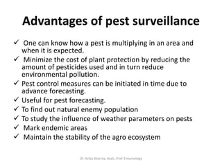 Advantages of pest surveillance
 One can know how a pest is multiplying in an area and
when it is expected.
 Minimize the cost of plant protection by reducing the
amount of pesticides used and in turn reduce
environmental pollution.
 Pest control measures can be initiated in time due to
advance forecasting.
 Useful for pest forecasting.
 To find out natural enemy population
 To study the influence of weather parameters on pests
 Mark endemic areas
 Maintain the stability of the agro ecosystem
Dr. Anita Sharma, Asstt. Prof. Entomology
 